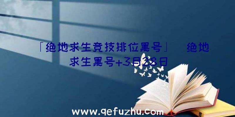 「绝地求生竞技排位黑号」|绝地求生黑号+3月28日